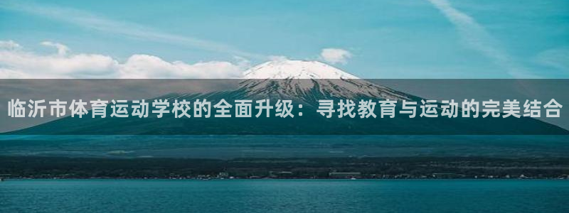 MK体育官网下载平台APP：临沂市体育运动学校的全面升级：寻